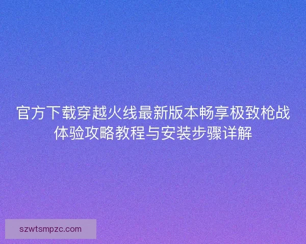 官方下载穿越火线最新版本畅享极致枪战体验攻略教程与安装步骤详解