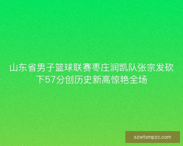 山东省男子篮球联赛枣庄润凯队张宗发砍下57分创历史新高惊艳全场